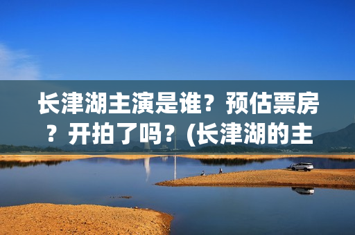 长津湖主演是谁？预估票房？开拍了吗？(长津湖的主演是谁)