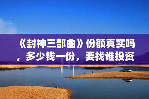 《封神三部曲》份额真实吗，多少钱一份，要找谁投资(封神三部曲演员表)