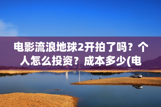 电影流浪地球2开拍了吗？个人怎么投资？成本多少(电影流浪地球2演员表)