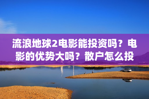 流浪地球2电影能投资吗？电影的优势大吗？散户怎么投？(流浪地球2电影什么时候上映)