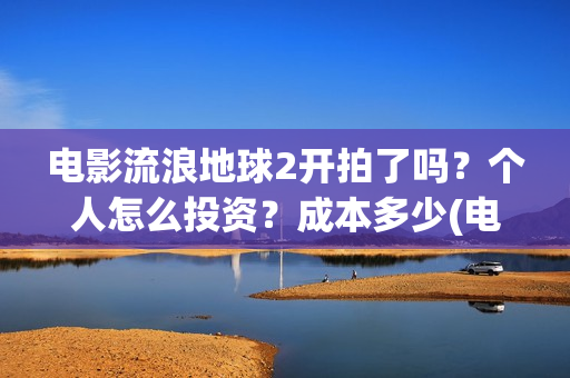 电影流浪地球2开拍了吗？个人怎么投资？成本多少(电影流浪地球2在线观看)