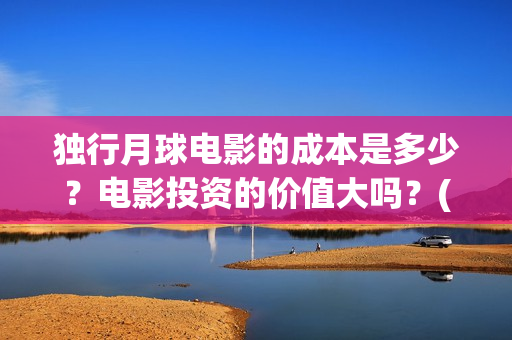 独行月球电影的成本是多少？电影投资的价值大吗？(独行月球什么时候上映)