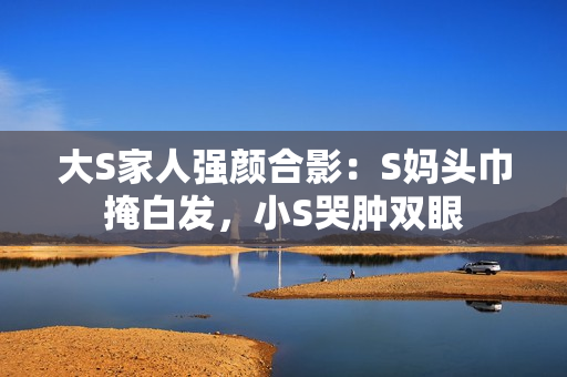大S家人强颜合影：S妈头巾掩白发，小S哭肿双眼