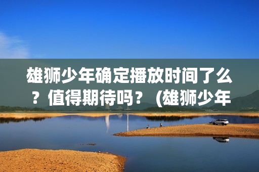 雄狮少年确定播放时间了么？值得期待吗？ (雄狮少年亮点)