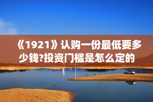 《1921》认购一份最低要多少钱?投资门槛是怎么定的(《1921》首发预告)