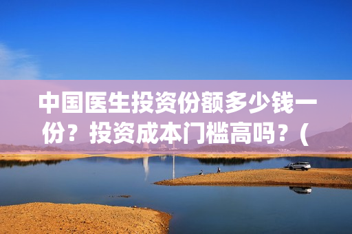 中国医生投资份额多少钱一份？投资成本门槛高吗？(中国医生 投资)