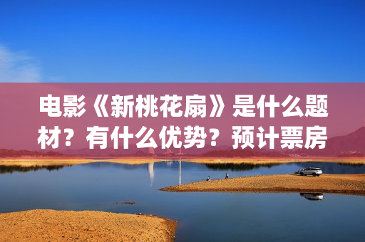 电影《新桃花扇》是什么题材？有什么优势？预计票房怎么样？(新桃花扇开拍了吗)
