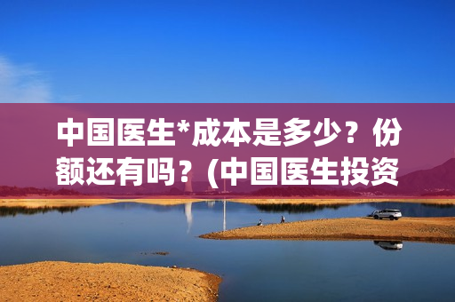 中国医生*成本是多少？份额还有吗？(中国医生投资成本)