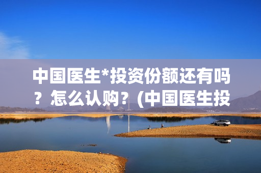 中国医生*投资份额还有吗？怎么认购？(中国医生投资方有哪些)