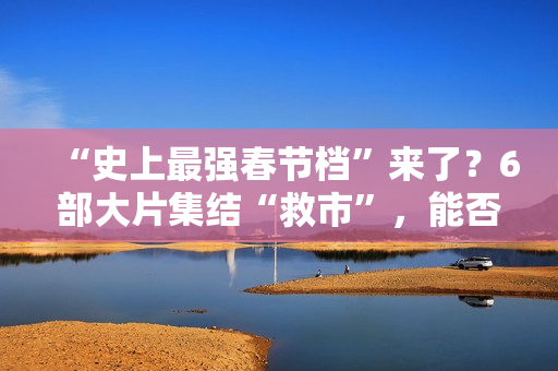 “史上最强春节档”来了？6部大片集结“救市”，能否驱散行业寒气？