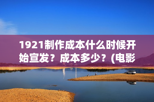 1921制作成本什么时候开始宣发？成本多少？(电影1921的成本)
