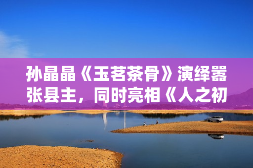孙晶晶《玉茗茶骨》演绎嚣张县主，同时亮相《人之初》展现多元演技