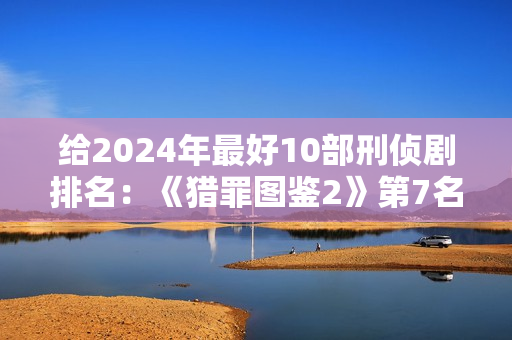 给2024年最好10部刑侦剧排名：《猎罪图鉴2》第7名，第1名没争议