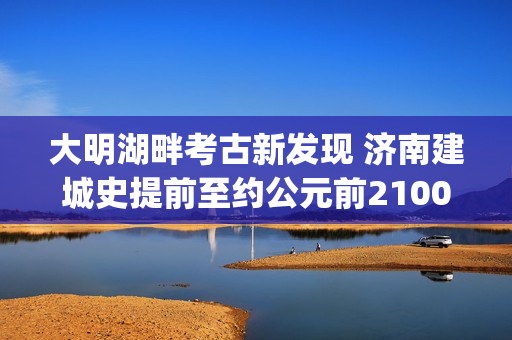大明湖畔考古新发现 济南建城史提前至约公元前2100年(大明湖畔考古新发现)