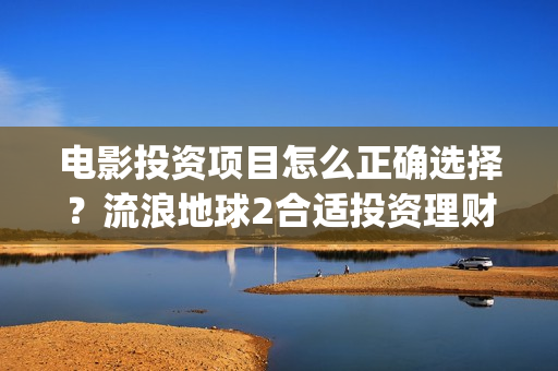 电影投资项目怎么正确选择？流浪地球2合适投资理财吗？(电影投资方案)