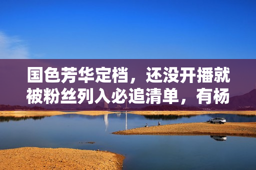 国色芳华定档，还没开播就被粉丝列入必追清单，有杨紫李现足够了