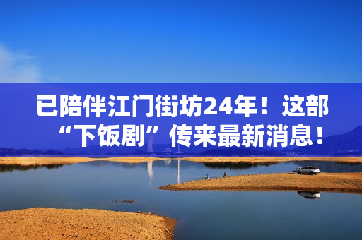 已陪伴江门街坊24年！这部“下饭剧”传来最新消息！