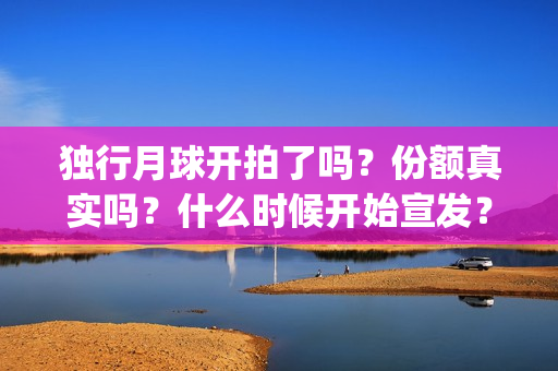 独行月球开拍了吗？份额真实吗？什么时候开始宣发？(独行月球开机仪式)