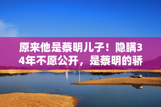 原来他是蔡明儿子！隐瞒34年不愿公开，是蔡明的骄傲更是最大心病