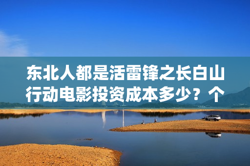 东北人都是活雷锋之长白山行动电影投资成本多少？个人投资份额真实吗？(东北人都是活雷锋是哪年的歌)