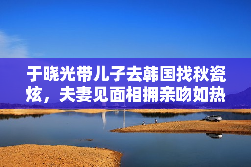于晓光带儿子去韩国找秋瓷炫，夫妻见面相拥亲吻如热恋