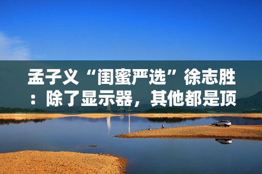 孟子义“闺蜜严选”徐志胜：除了显示器，其他都是顶配