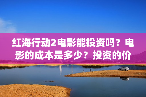 红海行动2电影能投资吗？电影的成本是多少？投资的价值大吗？(红海行动2电影完整播放在线观看国语)
