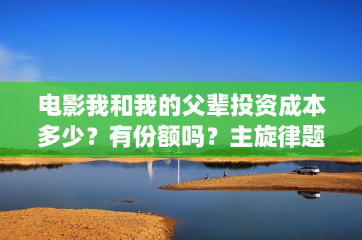 电影我和我的父辈投资成本多少？有份额吗？主旋律题材怎么样(电影我和我的父辈演员表)
