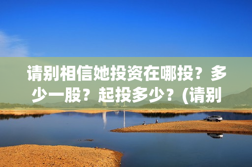 请别相信她投资在哪投？多少一股？起投多少？(请别相信她剧组主演)
