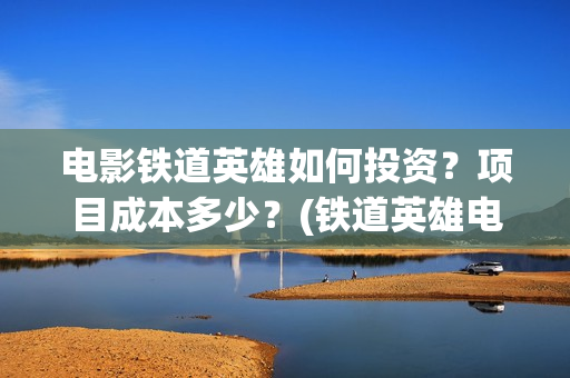 电影铁道英雄如何投资？项目成本多少？(铁道英雄电影简介)