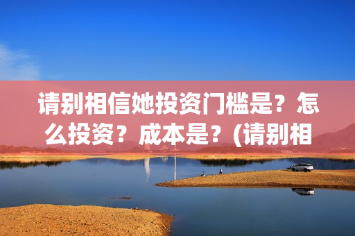 请别相信她投资门槛是？怎么投资？成本是？(请别相信她怎么投资)
