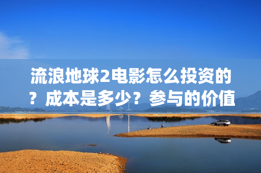 流浪地球2电影怎么投资的？成本是多少？参与的价值大吗？(流浪地球2电影什么时候上映)