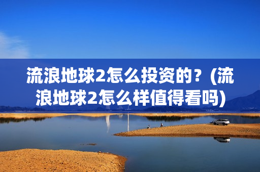 流浪地球2怎么投资的？(流浪地球2怎么样值得看吗)