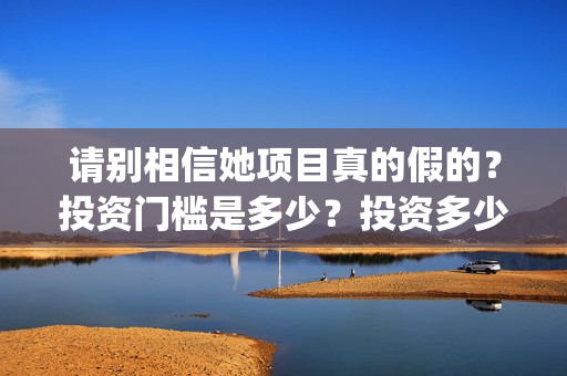 请别相信她项目真的假的？投资门槛是多少？投资多少钱?(请别相信我)