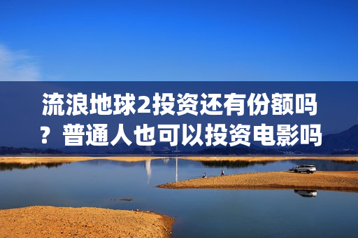 流浪地球2投资还有份额吗？普通人也可以投资电影吗？(流浪地球2讲的是什么)
