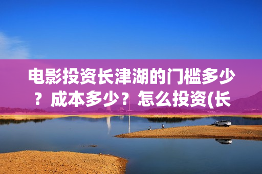 电影投资长津湖的门槛多少？成本多少？怎么投资(长津湖电影投资商)