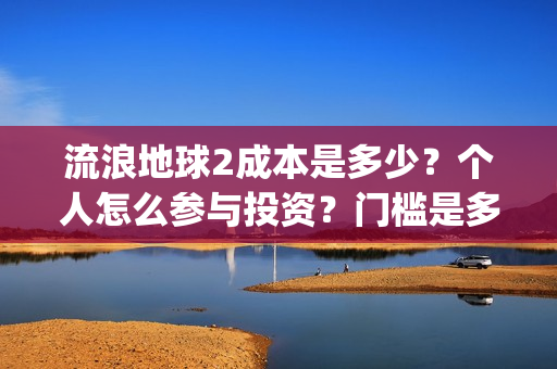 流浪地球2成本是多少?个人怎么参与投资?门槛是多少?(流浪地球2成本和票房) 流浪地球2成本是多少?个人怎么参与投资?门槛是多少?(流浪地球2成本和票房)