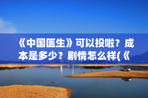 《中国医生》可以投啦？成本是多少？剧情怎么样(《中国医生》可以投稿吗)