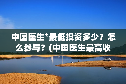 中国医生*最低投资多少？怎么参与？(中国医生最高收入多少)