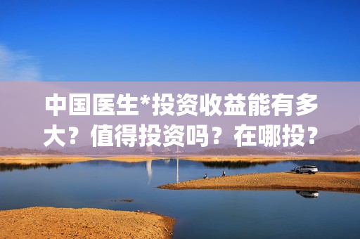 中国医生*投资收益能有多大？值得投资吗？在哪投？(中国医生投资了多少钱)