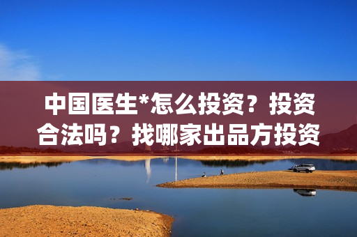 中国医生*怎么投资？投资合法吗？找哪家出品方投资？(中国医生怎么画)