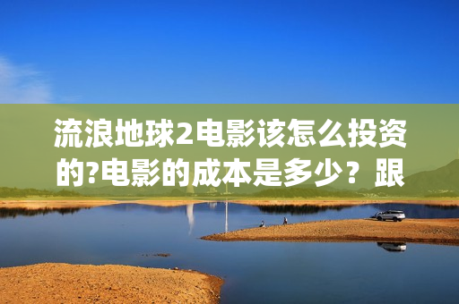 流浪地球2电影该怎么投资的?电影的成本是多少？跟哪家公司签约？(流浪地球2电影下载)