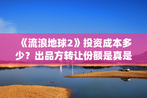 《流浪地球2》投资成本多少？出品方转让份额是真是假？(《流浪地球2》免费版在线观看)
