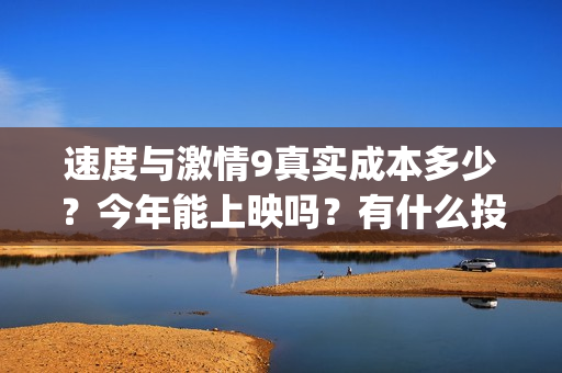 速度与激情9真实成本多少?今年能上映吗?有什么投资优势亮点?(速度与激情真人版) 速度与激情9真实成本多少?今年能上映吗?有什么投资优势亮点?(速度与激情真人版)