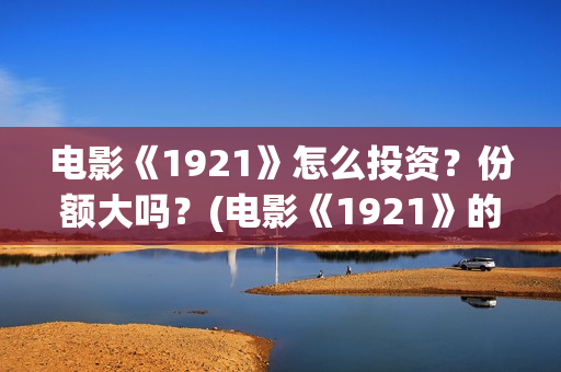 电影《1921》怎么投资？份额大吗？(电影《1921》的实际观影体验如何,有哪些很燃的瞬间?)