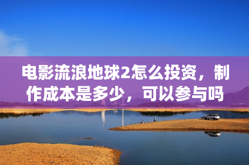 电影流浪地球2怎么投资，制作成本是多少，可以参与吗？(电影流浪地球2演员表)