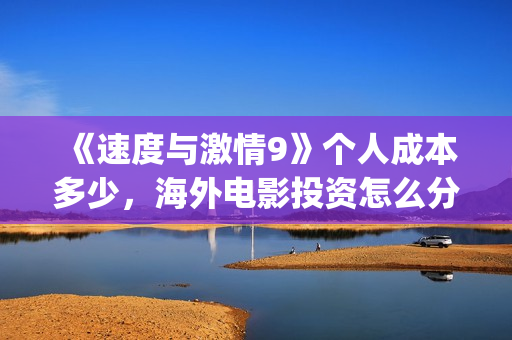 《速度与激情9》个人成本多少，海外电影投资怎么分红？(速度与激情9特别行动)