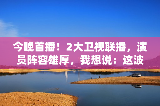 今晚首播！2大卫视联播，演员阵容雄厚，我想说：这波收视率稳了