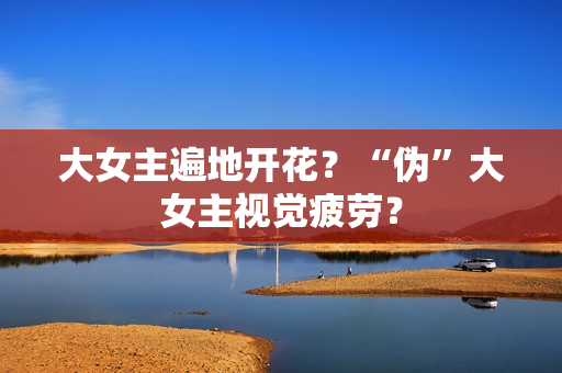 大女主遍地开花？“伪”大女主视觉疲劳？