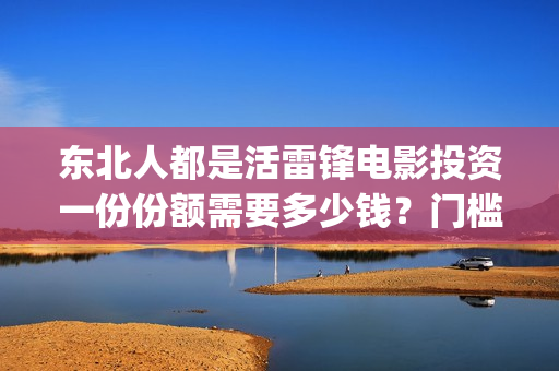 东北人都是活雷锋电影投资一份份额需要多少钱？门槛多高？(东北人都是活雷锋mp3下载)